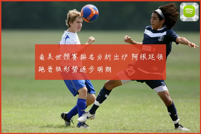 南美世预赛排名分析出炉 阿根廷领跑晋级形势逐步明朗