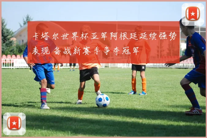 卡塔尔世界杯亚军阿根廷延续强势表现 备战新赛季争夺冠军